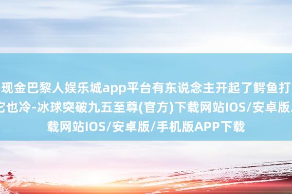 现金巴黎人娱乐城app平台有东说念主开起了鳄鱼打趣玩梗：“你冷它也冷-冰球突破九五至尊(官方)下载网站IOS/安卓版/手机版APP下载