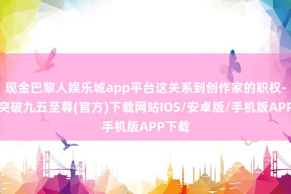 现金巴黎人娱乐城app平台这关系到创作家的职权-冰球突破九五至尊(官方)下载网站IOS/安卓版/手机版APP下载