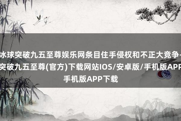 冰球突破九五至尊娱乐网条目住手侵权和不正大竞争-冰球突破九五至尊(官方)下载网站IOS/安卓版/手机版APP下载