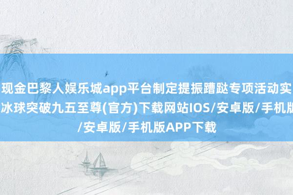 现金巴黎人娱乐城app平台制定提振蹧跶专项活动实施有筹画-冰球突破九五至尊(官方)下载网站IOS/安卓版/手机版APP下载