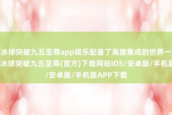 冰球突破九五至尊app娱乐配备了高度集成的世界一电驱系统-冰球突破九五至尊(官方)下载网站IOS/安卓版/手机版APP下载