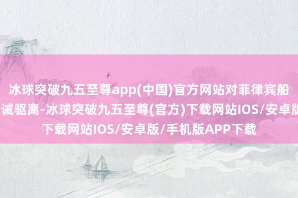 冰球突破九五至尊app(中国)官方网站对菲律宾船只进行了抑遏和告诫驱离-冰球突破九五至尊(官方)下载网站IOS/安卓版/手机版APP下载