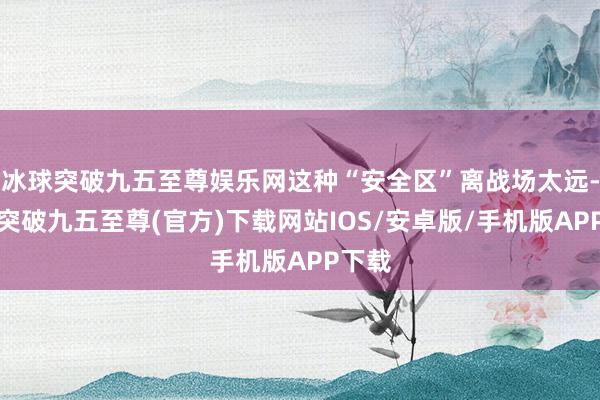 冰球突破九五至尊娱乐网这种“安全区”离战场太远-冰球突破九五至尊(官方)下载网站IOS/安卓版/手机版APP下载