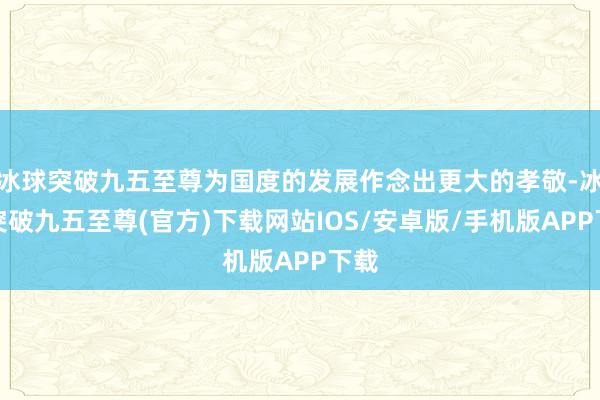 冰球突破九五至尊为国度的发展作念出更大的孝敬-冰球突破九五至尊(官方)下载网站IOS/安卓版/手机版APP下载