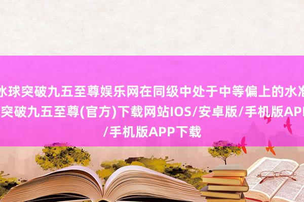 冰球突破九五至尊娱乐网在同级中处于中等偏上的水准-冰球突破九五至尊(官方)下载网站IOS/安卓版/手机版APP下载
