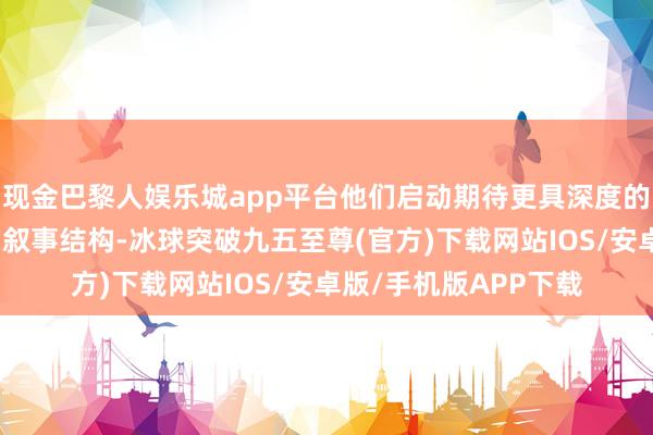 现金巴黎人娱乐城app平台他们启动期待更具深度的变装形容与更复杂的叙事结构-冰球突破九五至尊(官方)下载网站IOS/安卓版/手机版APP下载