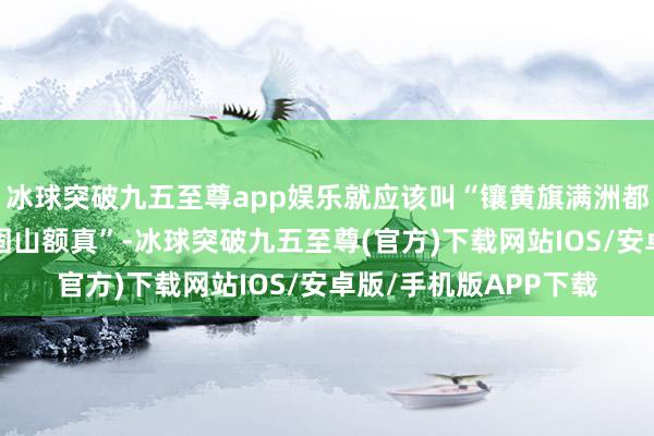冰球突破九五至尊app娱乐就应该叫“镶黄旗满洲都统”或“镶黄旗满洲固山额真”-冰球突破九五至尊(官方)下载网站IOS/安卓版/手机版APP下载