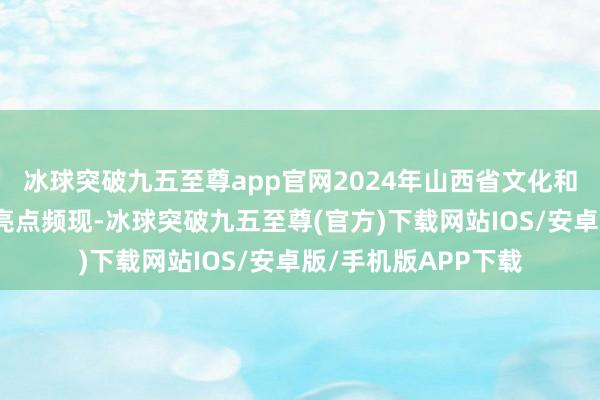 冰球突破九五至尊app官网2024年山西省文化和旅游业各范畴职责亮点频现-冰球突破九五至尊(官方)下载网站IOS/安卓版/手机版APP下载