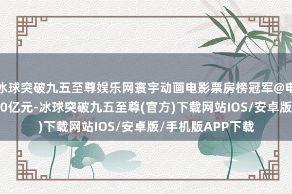 冰球突破九五至尊娱乐网寰宇动画电影票房榜冠军@电影 总票房破裂140亿元-冰球突破九五至尊(官方)下载网站IOS/安卓版/手机版APP下载