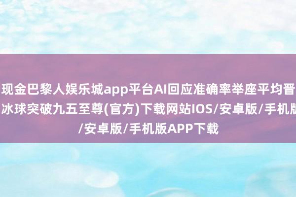 现金巴黎人娱乐城app平台AI回应准确率举座平均晋升了15%-冰球突破九五至尊(官方)下载网站IOS/安卓版/手机版APP下载