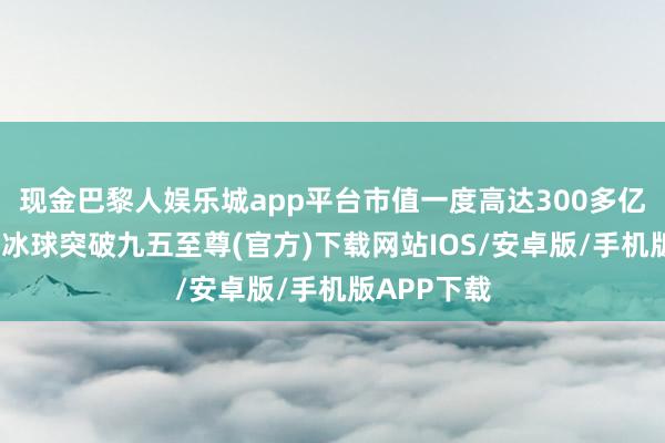 现金巴黎人娱乐城app平台市值一度高达300多亿好意思元-冰球突破九五至尊(官方)下载网站IOS/安卓版/手机版APP下载