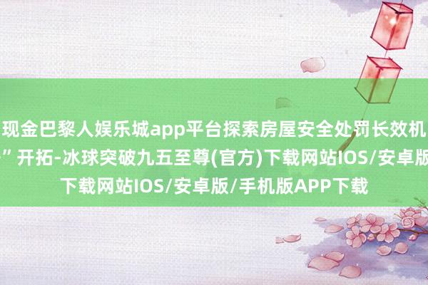 现金巴黎人娱乐城app平台探索房屋安全处罚长效机制；推动“好屋子”开拓-冰球突破九五至尊(官方)下载网站IOS/安卓版/手机版APP下载
