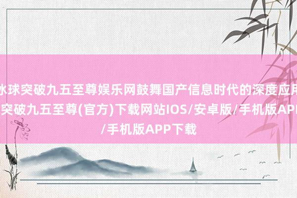冰球突破九五至尊娱乐网鼓舞国产信息时代的深度应用-冰球突破九五至尊(官方)下载网站IOS/安卓版/手机版APP下载