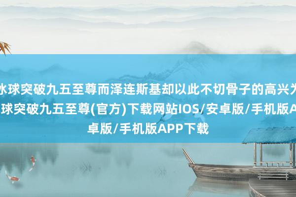 冰球突破九五至尊而泽连斯基却以此不切骨子的高兴为借口-冰球突破九五至尊(官方)下载网站IOS/安卓版/手机版APP下载