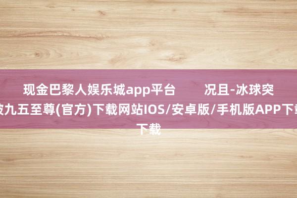 现金巴黎人娱乐城app平台        况且-冰球突破九五至尊(官方)下载网站IOS/安卓版/手机版APP下载