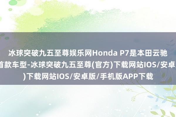 冰球突破九五至尊娱乐网Honda P7是本田云驰智能纯电W架构下首款车型-冰球突破九五至尊(官方)下载网站IOS/安卓版/手机版APP下载