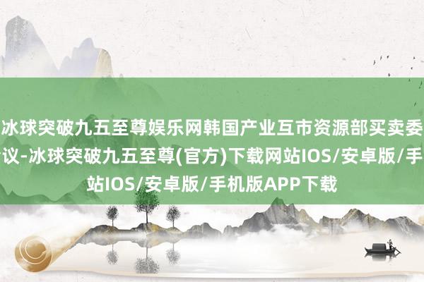 冰球突破九五至尊娱乐网韩国产业互市资源部买卖委员会召开了会议-冰球突破九五至尊(官方)下载网站IOS/安卓版/手机版APP下载