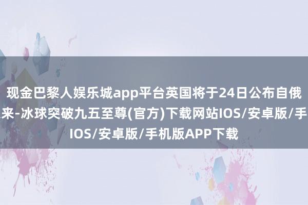 现金巴黎人娱乐城app平台英国将于24日公布自俄乌冲破爆发以来-冰球突破九五至尊(官方)下载网站IOS/安卓版/手机版APP下载