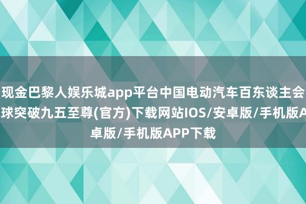 现金巴黎人娱乐城app平台中国电动汽车百东谈主会示意-冰球突破九五至尊(官方)下载网站IOS/安卓版/手机版APP下载
