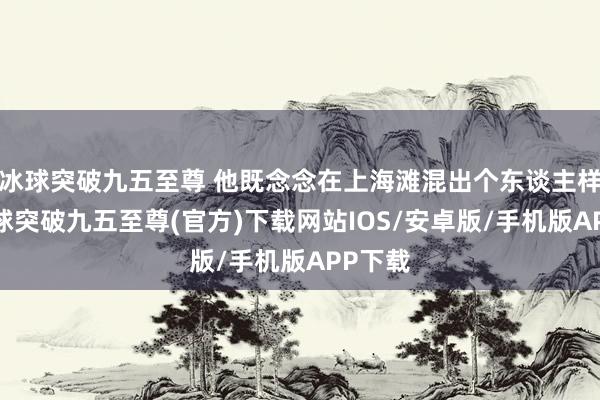 冰球突破九五至尊 他既念念在上海滩混出个东谈主样儿-冰球突破九五至尊(官方)下载网站IOS/安卓版/手机版APP下载
