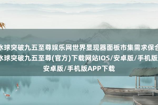 冰球突破九五至尊娱乐网世界显现器面板市集需求保合手刚毅-冰球突破九五至尊(官方)下载网站IOS/安卓版/手机版APP下载