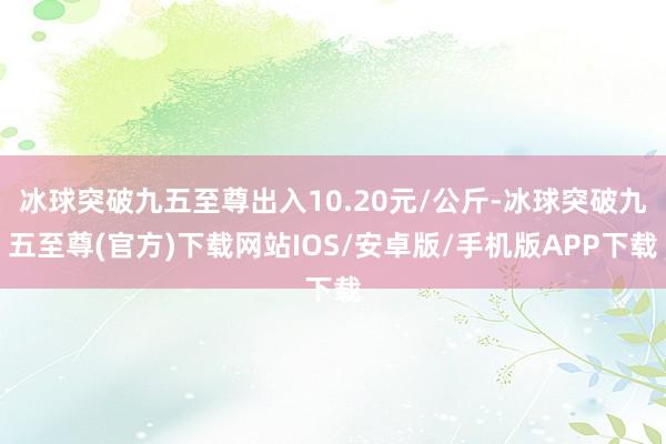 冰球突破九五至尊出入10.20元/公斤-冰球突破九五至尊(官方)下载网站IOS/安卓版/手机版APP下载