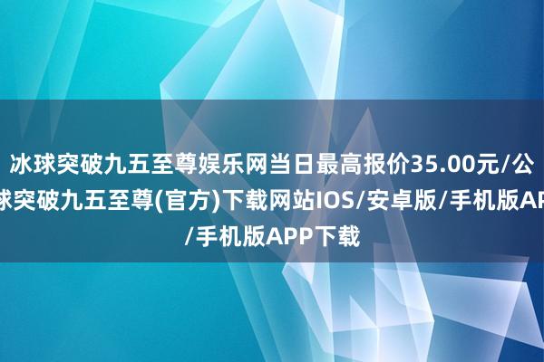 冰球突破九五至尊娱乐网当日最高报价35.00元/公斤-冰球突破九五至尊(官方)下载网站IOS/安卓版/手机版APP下载