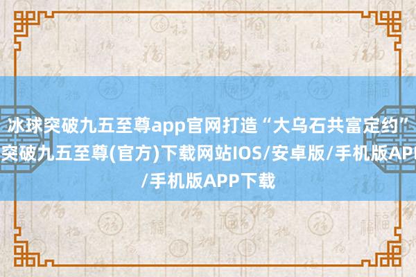 冰球突破九五至尊app官网打造“大乌石共富定约”-冰球突破九五至尊(官方)下载网站IOS/安卓版/手机版APP下载