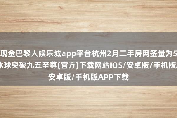 现金巴黎人娱乐城app平台杭州2月二手房网签量为5977套-冰球突破九五至尊(官方)下载网站IOS/安卓版/手机版APP下载