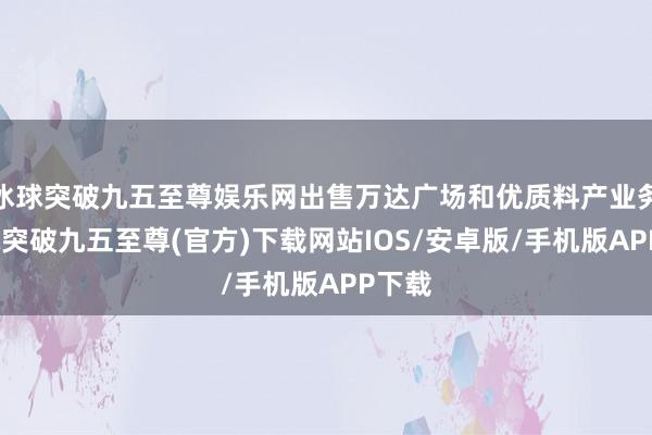 冰球突破九五至尊娱乐网出售万达广场和优质料产业务-冰球突破九五至尊(官方)下载网站IOS/安卓版/手机版APP下载