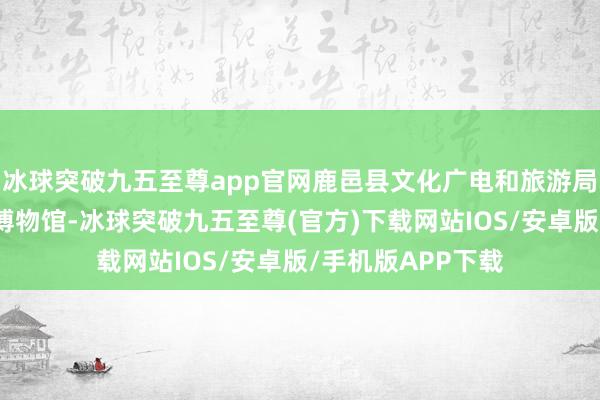 冰球突破九五至尊app官网鹿邑县文化广电和旅游局推选了老子文化博物馆-冰球突破九五至尊(官方)下载网站IOS/安卓版/手机版APP下载