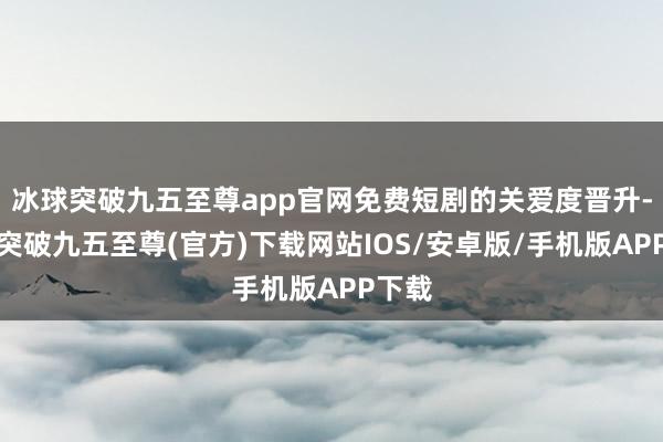 冰球突破九五至尊app官网免费短剧的关爱度晋升-冰球突破九五至尊(官方)下载网站IOS/安卓版/手机版APP下载