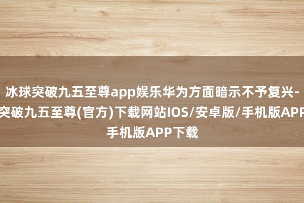 冰球突破九五至尊app娱乐华为方面暗示不予复兴-冰球突破九五至尊(官方)下载网站IOS/安卓版/手机版APP下载