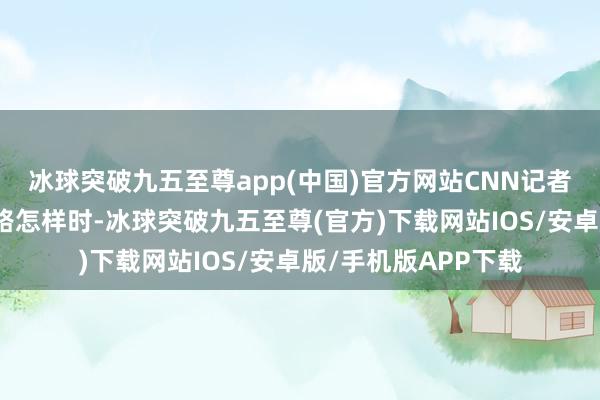 冰球突破九五至尊app(中国)官方网站CNN记者向他们参议会谈线路怎样时-冰球突破九五至尊(官方)下载网站IOS/安卓版/手机版APP下载