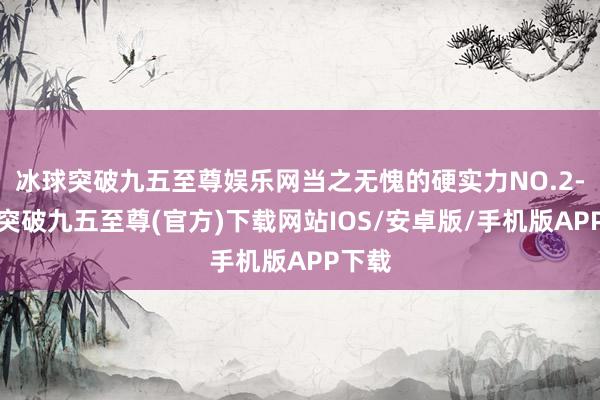 冰球突破九五至尊娱乐网当之无愧的硬实力NO.2-冰球突破九五至尊(官方)下载网站IOS/安卓版/手机版APP下载