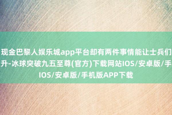 现金巴黎人娱乐城app平台却有两件事情能让士兵们兴隆的意气上升-冰球突破九五至尊(官方)下载网站IOS/安卓版/手机版APP下载