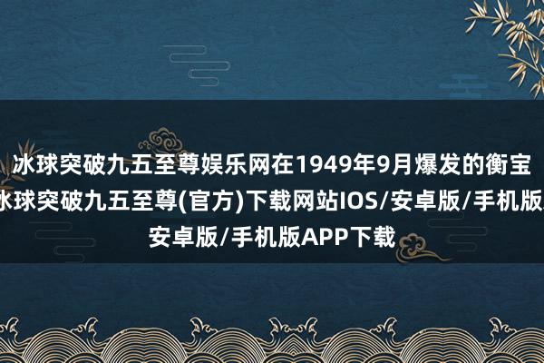 冰球突破九五至尊娱乐网在1949年9月爆发的衡宝战役中-冰球突破九五至尊(官方)下载网站IOS/安卓版/手机版APP下载