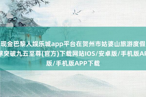 现金巴黎人娱乐城app平台在贺州市姑婆山旅游度假区-冰球突破九五至尊(官方)下载网站IOS/安卓版/手机版APP下载