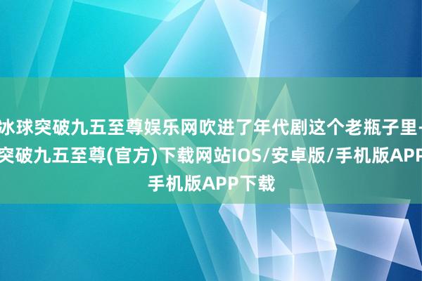 冰球突破九五至尊娱乐网吹进了年代剧这个老瓶子里-冰球突破九五至尊(官方)下载网站IOS/安卓版/手机版APP下载