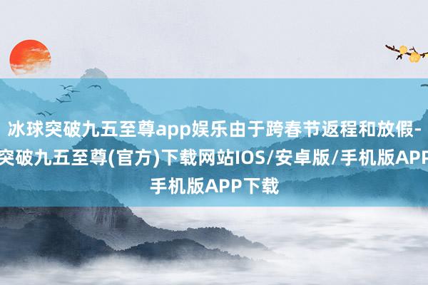 冰球突破九五至尊app娱乐由于跨春节返程和放假-冰球突破九五至尊(官方)下载网站IOS/安卓版/手机版APP下载