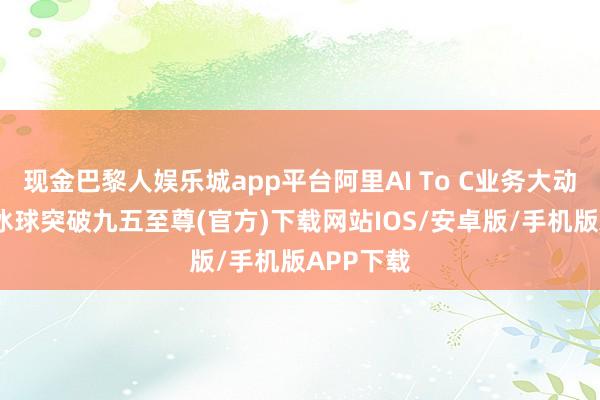现金巴黎人娱乐城app平台阿里AI To C业务大动作常常-冰球突破九五至尊(官方)下载网站IOS/安卓版/手机版APP下载