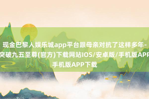 现金巴黎人娱乐城app平台跟母亲对抗了这样多年-冰球突破九五至尊(官方)下载网站IOS/安卓版/手机版APP下载