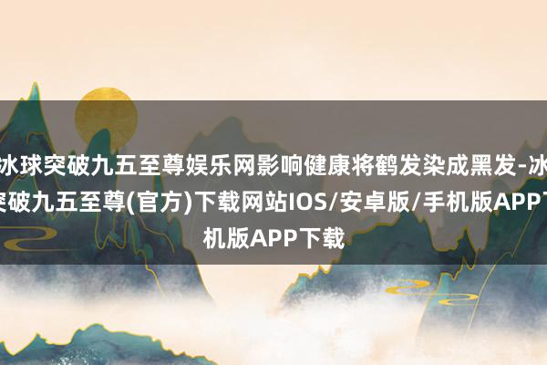 冰球突破九五至尊娱乐网影响健康将鹤发染成黑发-冰球突破九五至尊(官方)下载网站IOS/安卓版/手机版APP下载