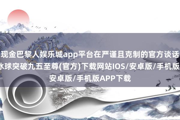 现金巴黎人娱乐城app平台在严谨且克制的官方谈话体系中-冰球突破九五至尊(官方)下载网站IOS/安卓版/手机版APP下载
