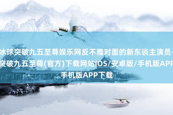 冰球突破九五至尊娱乐网反不雅对面的新东谈主演员-冰球突破九五至尊(官方)下载网站IOS/安卓版/手机版APP下载