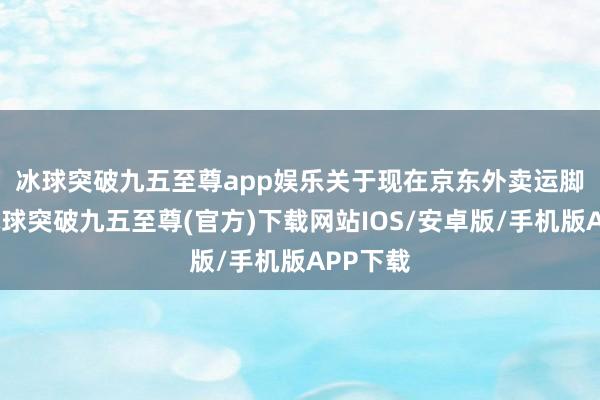冰球突破九五至尊app娱乐　　关于现在京东外卖运脚更贵-冰球突破九五至尊(官方)下载网站IOS/安卓版/手机版APP下载