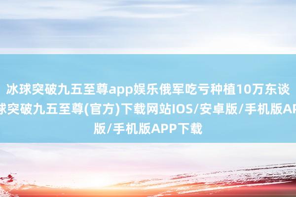 冰球突破九五至尊app娱乐俄军吃亏种植10万东谈主-冰球突破九五至尊(官方)下载网站IOS/安卓版/手机版APP下载