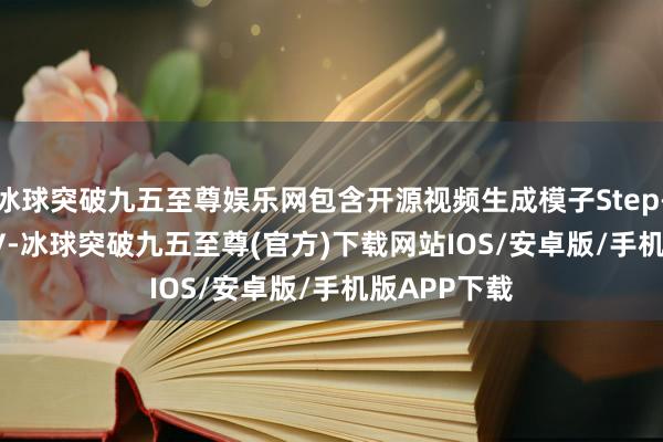 冰球突破九五至尊娱乐网包含开源视频生成模子Step-Video-T2V-冰球突破九五至尊(官方)下载网站IOS/安卓版/手机版APP下载