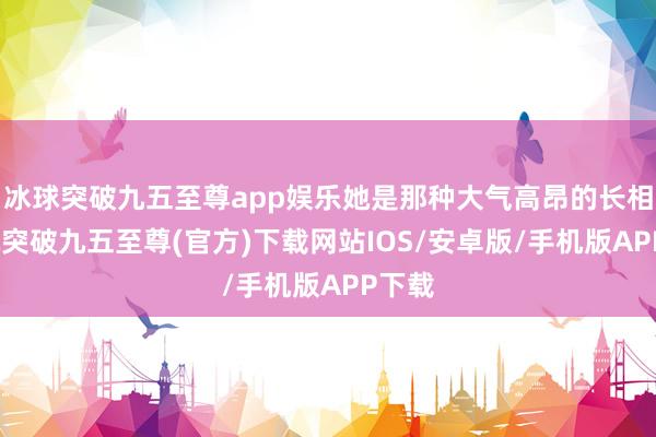 冰球突破九五至尊app娱乐她是那种大气高昂的长相-冰球突破九五至尊(官方)下载网站IOS/安卓版/手机版APP下载