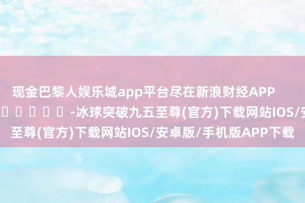 现金巴黎人娱乐城app平台尽在新浪财经APP            													-冰球突破九五至尊(官方)下载网站IOS/安卓版/手机版APP下载
